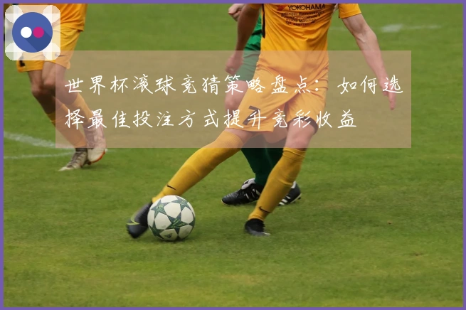 世界杯滚球竞猜策略盘点:如何选择最佳投注方式提升竞彩收益