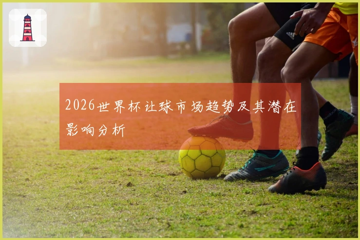 2026世界杯让球市场趋势及其潜在影响分析