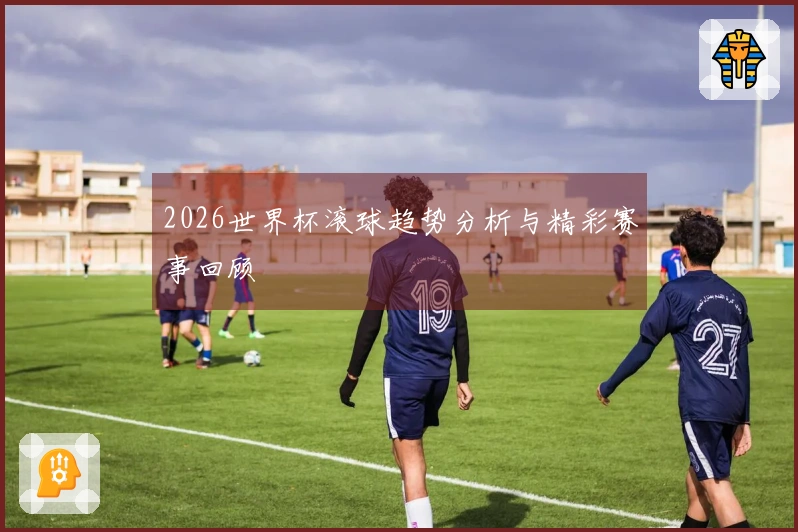 2026世界杯滚球趋势分析与精彩赛事回顾
