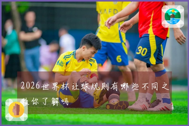 2026世界杯让球规则有哪些不同之处你了解吗